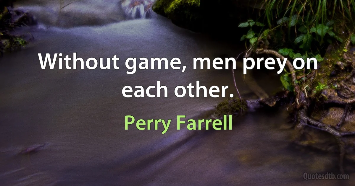 Without game, men prey on each other. (Perry Farrell)