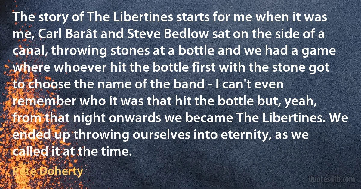 The story of The Libertines starts for me when it was me, Carl Barât and Steve Bedlow sat on the side of a canal, throwing stones at a bottle and we had a game where whoever hit the bottle first with the stone got to choose the name of the band - I can't even remember who it was that hit the bottle but, yeah, from that night onwards we became The Libertines. We ended up throwing ourselves into eternity, as we called it at the time. (Pete Doherty)