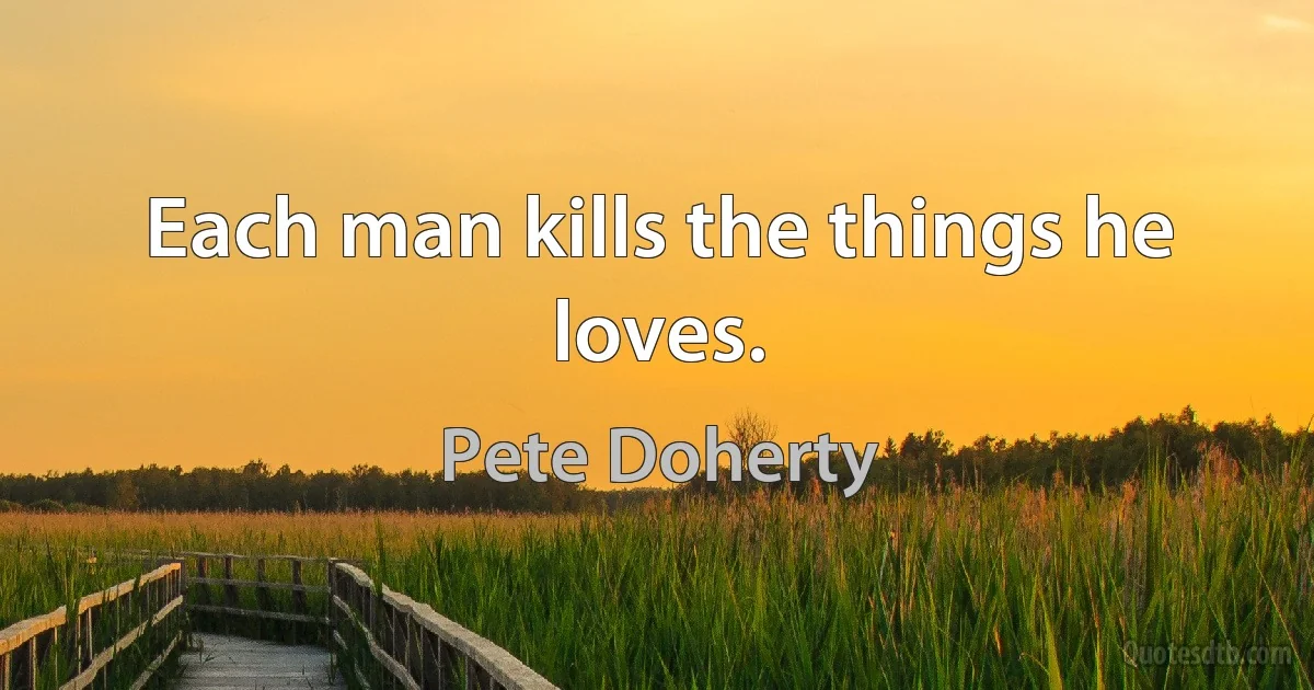 Each man kills the things he loves. (Pete Doherty)