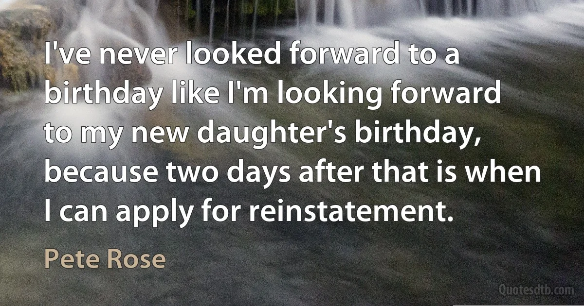 I've never looked forward to a birthday like I'm looking forward to my new daughter's birthday, because two days after that is when I can apply for reinstatement. (Pete Rose)