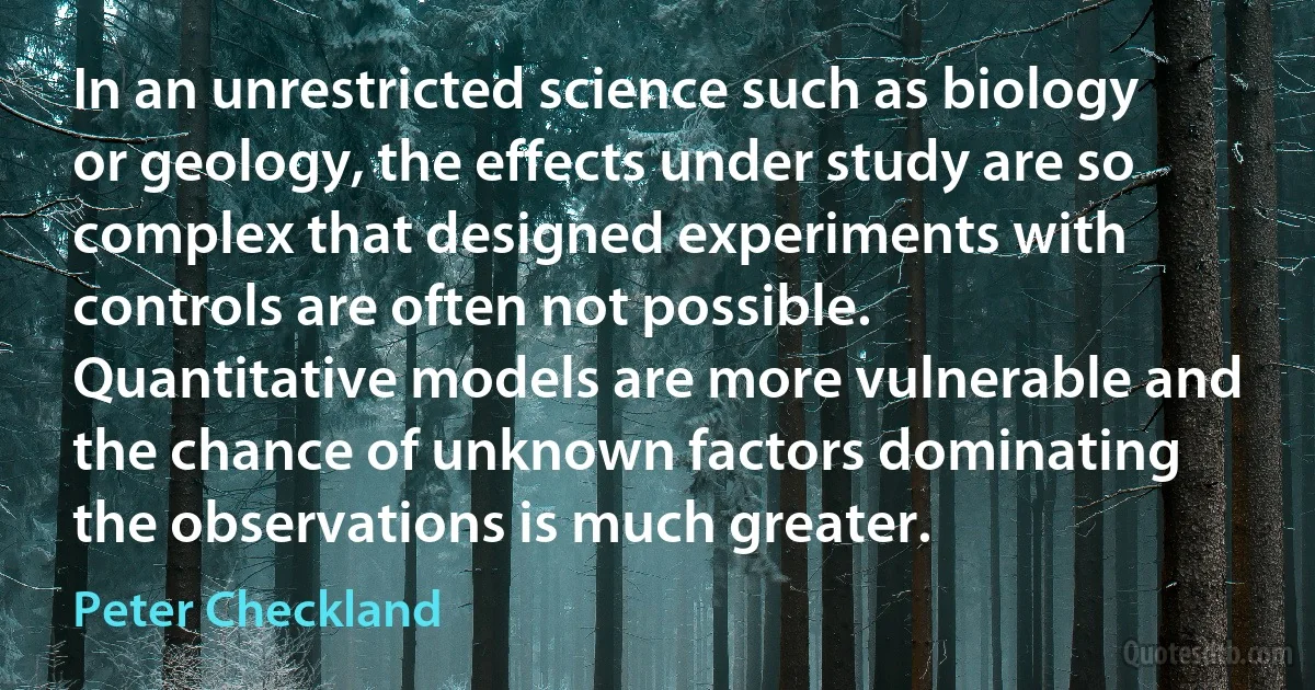 In an unrestricted science such as biology or geology, the effects under study are so complex that designed experiments with controls are often not possible. Quantitative models are more vulnerable and the chance of unknown factors dominating the observations is much greater. (Peter Checkland)