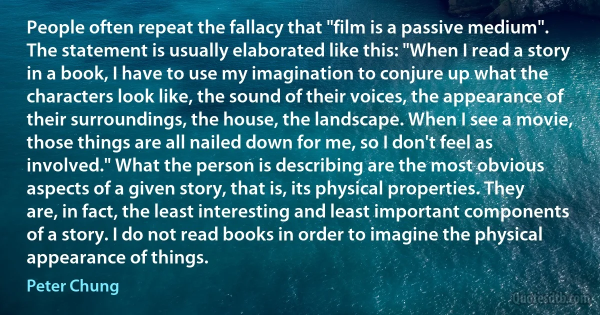 People often repeat the fallacy that "film is a passive medium". The statement is usually elaborated like this: "When I read a story in a book, I have to use my imagination to conjure up what the characters look like, the sound of their voices, the appearance of their surroundings, the house, the landscape. When I see a movie, those things are all nailed down for me, so I don't feel as involved." What the person is describing are the most obvious aspects of a given story, that is, its physical properties. They are, in fact, the least interesting and least important components of a story. I do not read books in order to imagine the physical appearance of things. (Peter Chung)