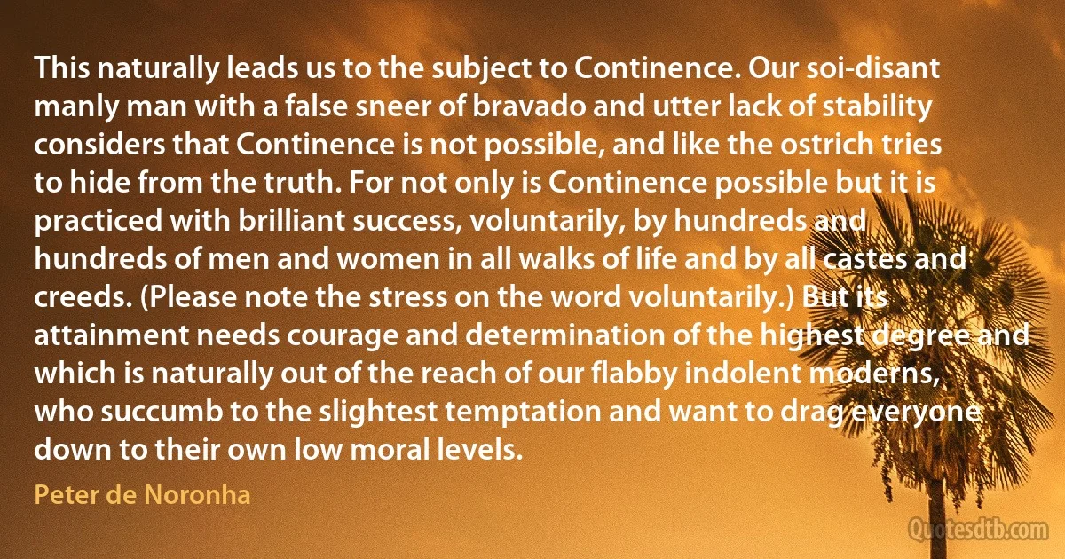 This naturally leads us to the subject to Continence. Our soi-disant manly man with a false sneer of bravado and utter lack of stability considers that Continence is not possible, and like the ostrich tries to hide from the truth. For not only is Continence possible but it is practiced with brilliant success, voluntarily, by hundreds and hundreds of men and women in all walks of life and by all castes and creeds. (Please note the stress on the word voluntarily.) But its attainment needs courage and determination of the highest degree and which is naturally out of the reach of our flabby indolent moderns, who succumb to the slightest temptation and want to drag everyone down to their own low moral levels. (Peter de Noronha)