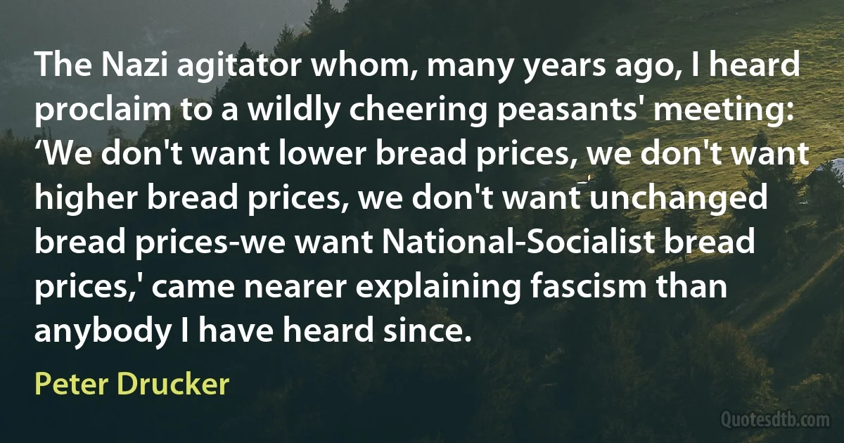 The Nazi agitator whom, many years ago, I heard proclaim to a wildly cheering peasants' meeting: ‘We don't want lower bread prices, we don't want higher bread prices, we don't want unchanged bread prices-we want National-Socialist bread prices,' came nearer explaining fascism than anybody I have heard since. (Peter Drucker)