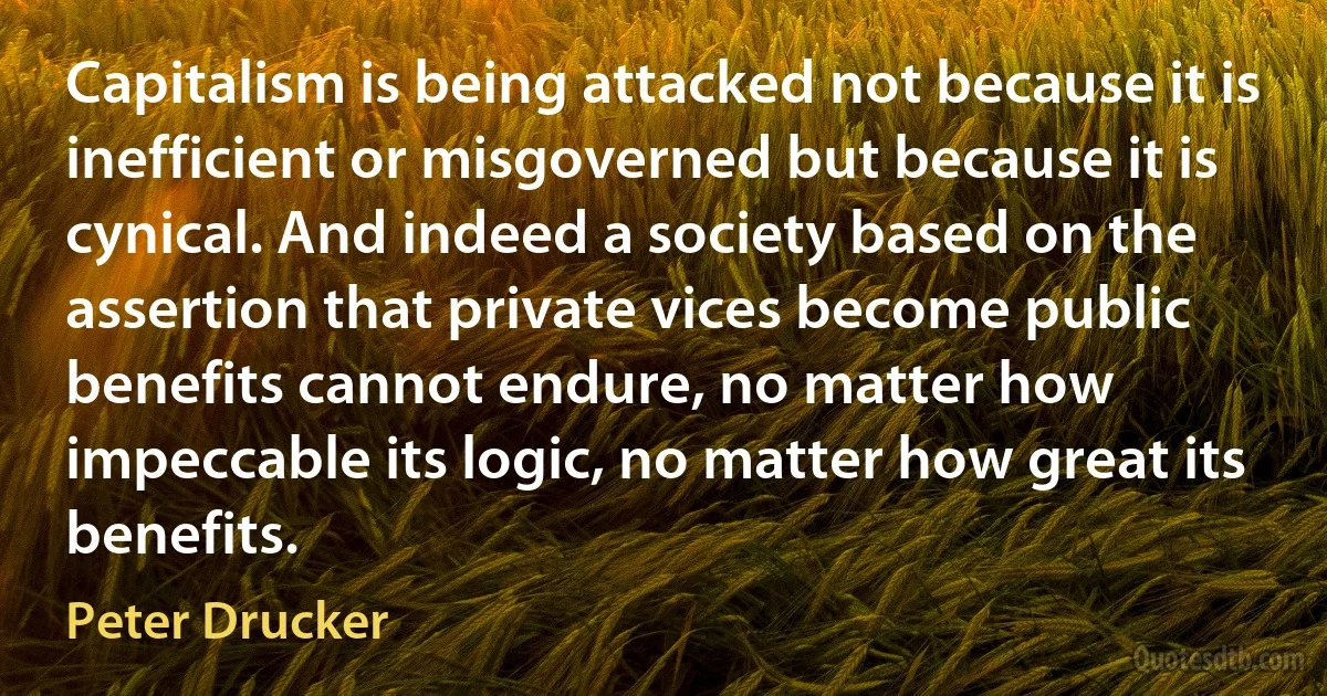 Capitalism is being attacked not because it is inefficient or misgoverned but because it is cynical. And indeed a society based on the assertion that private vices become public benefits cannot endure, no matter how impeccable its logic, no matter how great its benefits. (Peter Drucker)