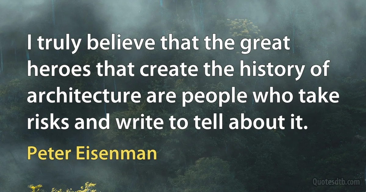 I truly believe that the great heroes that create the history of architecture are people who take risks and write to tell about it. (Peter Eisenman)