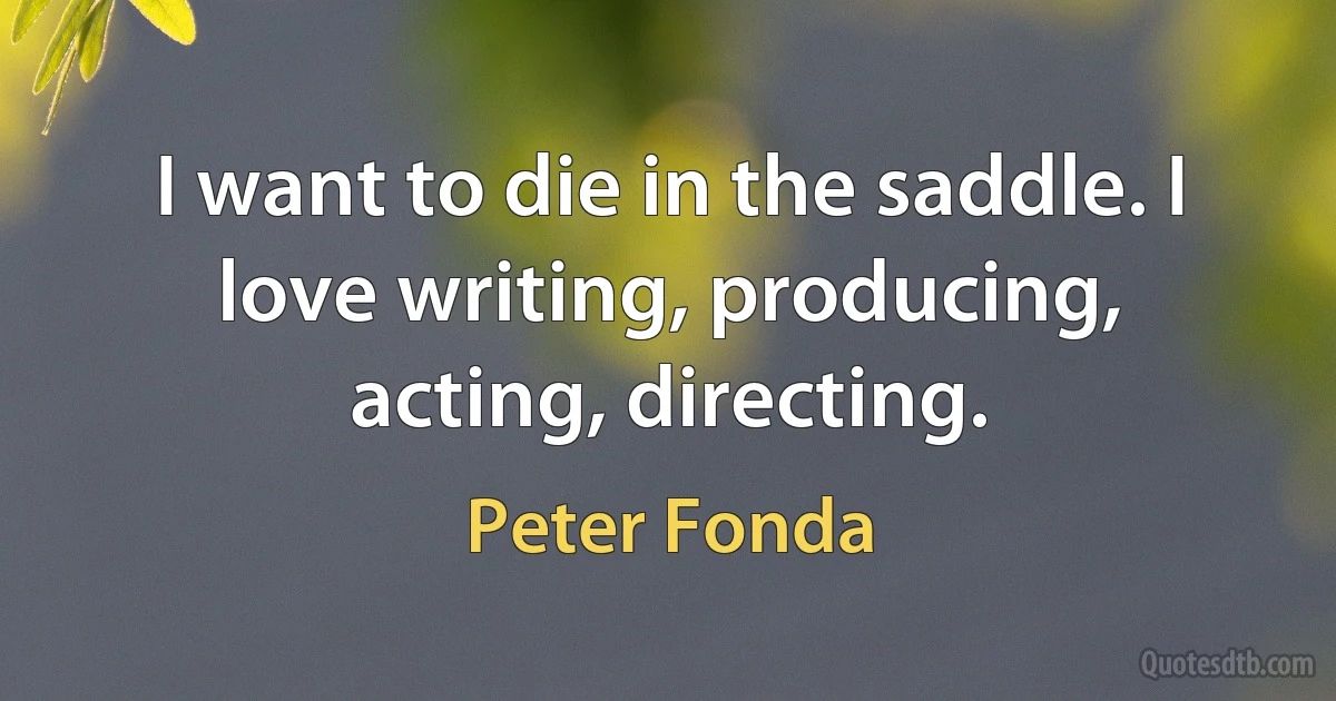 I want to die in the saddle. I love writing, producing, acting, directing. (Peter Fonda)