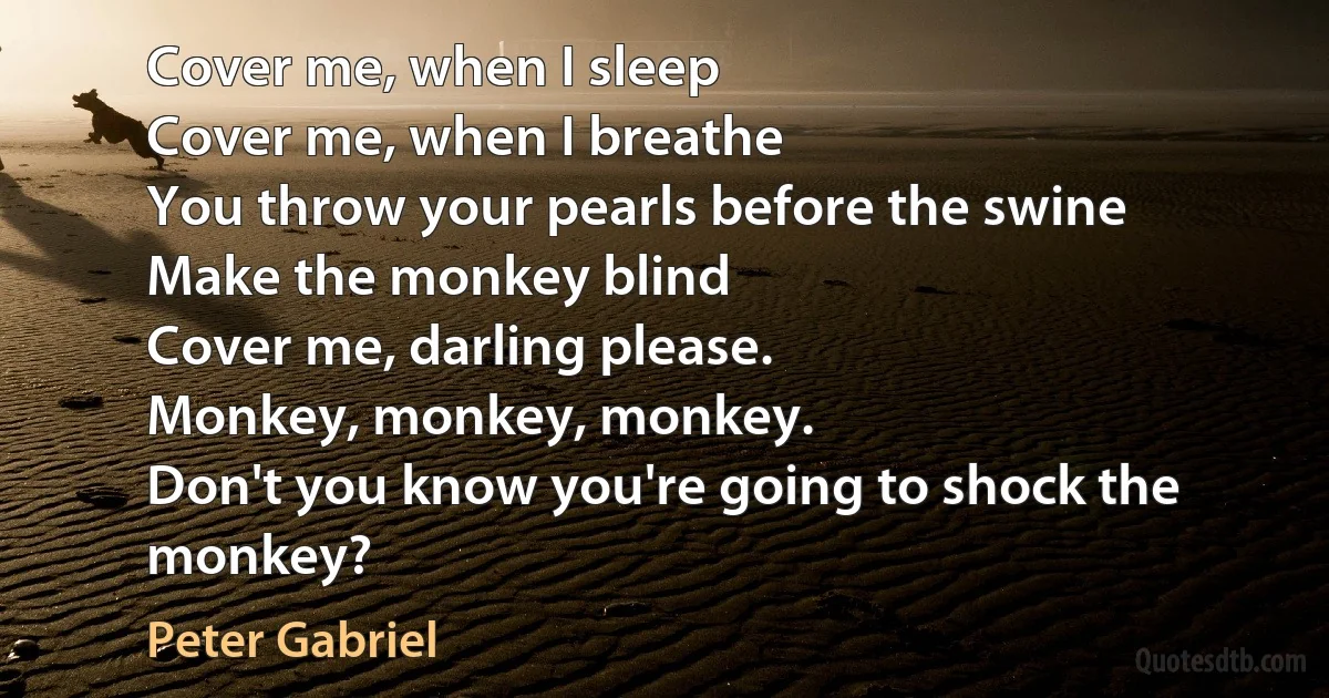 Cover me, when I sleep
Cover me, when I breathe
You throw your pearls before the swine
Make the monkey blind
Cover me, darling please.
Monkey, monkey, monkey.
Don't you know you're going to shock the monkey? (Peter Gabriel)