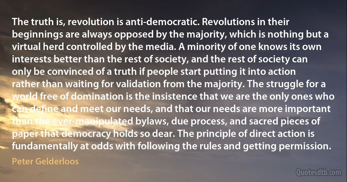 The truth is, revolution is anti-democratic. Revolutions in their beginnings are always opposed by the majority, which is nothing but a virtual herd controlled by the media. A minority of one knows its own interests better than the rest of society, and the rest of society can only be convinced of a truth if people start putting it into action rather than waiting for validation from the majority. The struggle for a world free of domination is the insistence that we are the only ones who can define and meet our needs, and that our needs are more important than the ever-manipulated bylaws, due process, and sacred pieces of paper that democracy holds so dear. The principle of direct action is fundamentally at odds with following the rules and getting permission. (Peter Gelderloos)