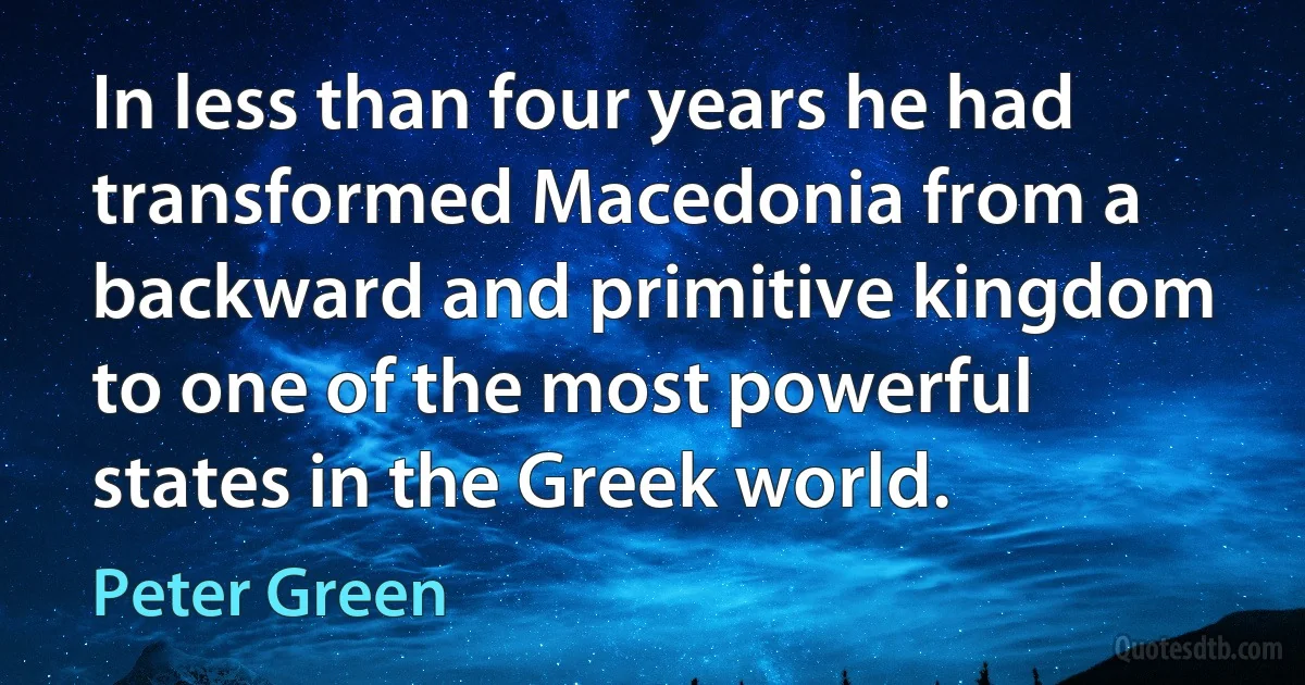 In less than four years he had transformed Macedonia from a backward and primitive kingdom to one of the most powerful states in the Greek world. (Peter Green)