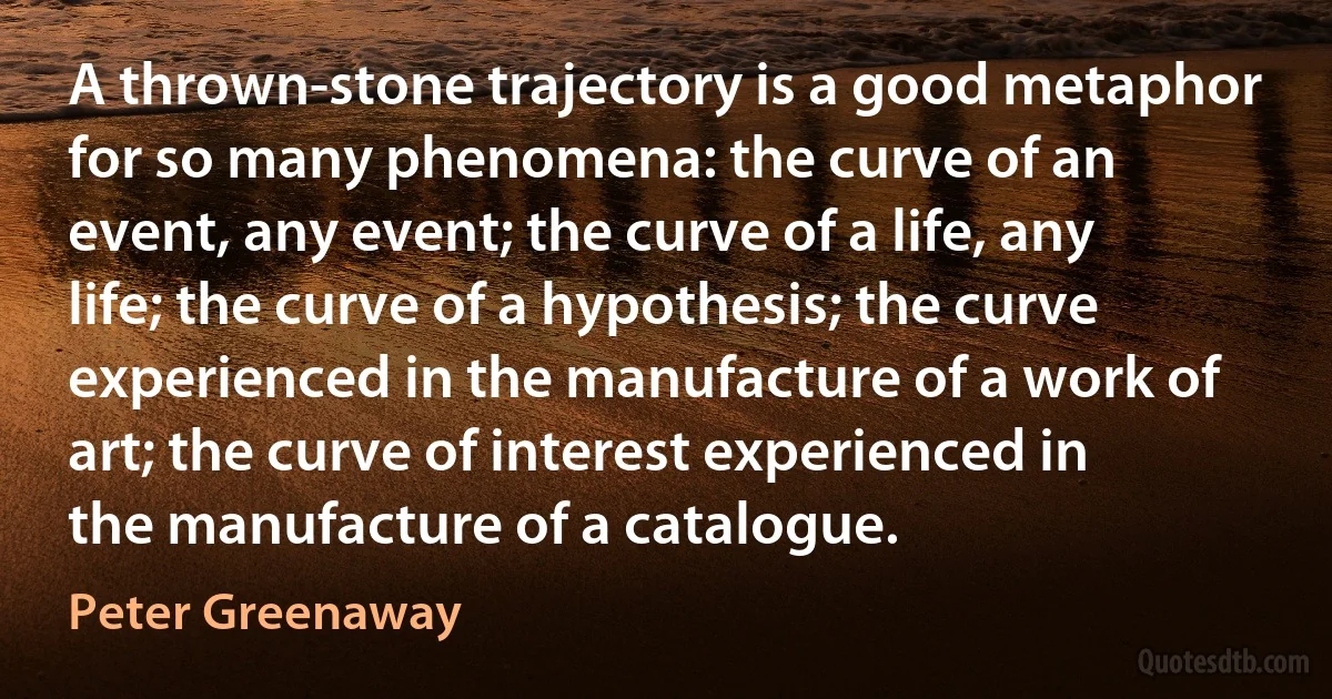 A thrown-stone trajectory is a good metaphor for so many phenomena: the curve of an event, any event; the curve of a life, any life; the curve of a hypothesis; the curve experienced in the manufacture of a work of art; the curve of interest experienced in the manufacture of a catalogue. (Peter Greenaway)