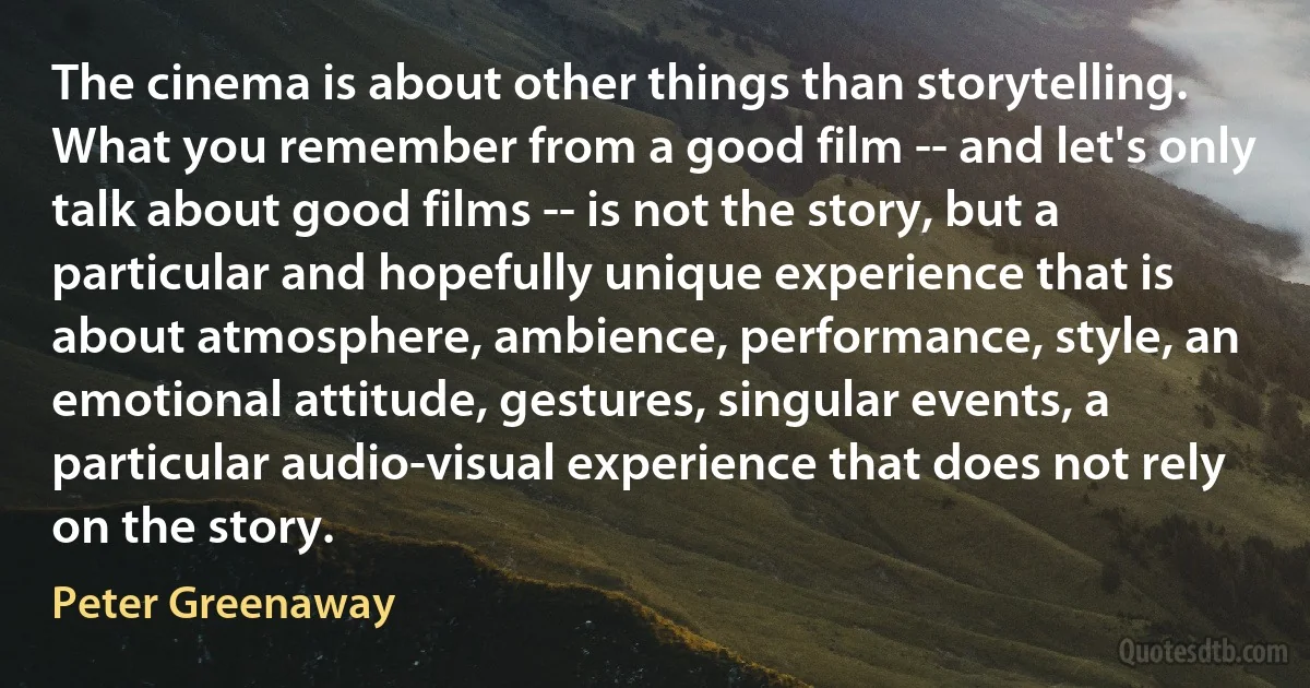 The cinema is about other things than storytelling. What you remember from a good film -- and let's only talk about good films -- is not the story, but a particular and hopefully unique experience that is about atmosphere, ambience, performance, style, an emotional attitude, gestures, singular events, a particular audio-visual experience that does not rely on the story. (Peter Greenaway)