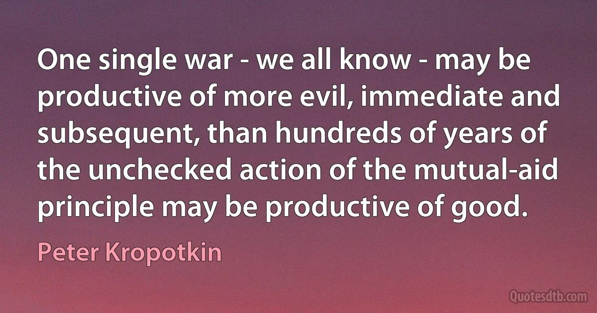 One single war - we all know - may be productive of more evil, immediate and subsequent, than hundreds of years of the unchecked action of the mutual-aid principle may be productive of good. (Peter Kropotkin)