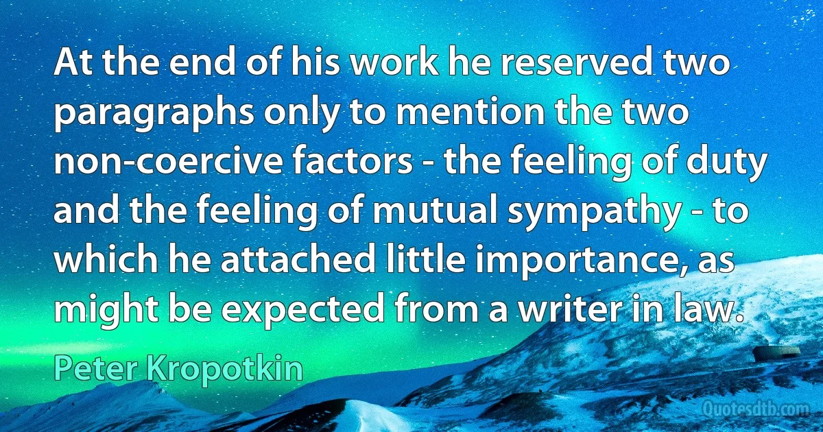 At the end of his work he reserved two paragraphs only to mention the two non-coercive factors - the feeling of duty and the feeling of mutual sympathy - to which he attached little importance, as might be expected from a writer in law. (Peter Kropotkin)