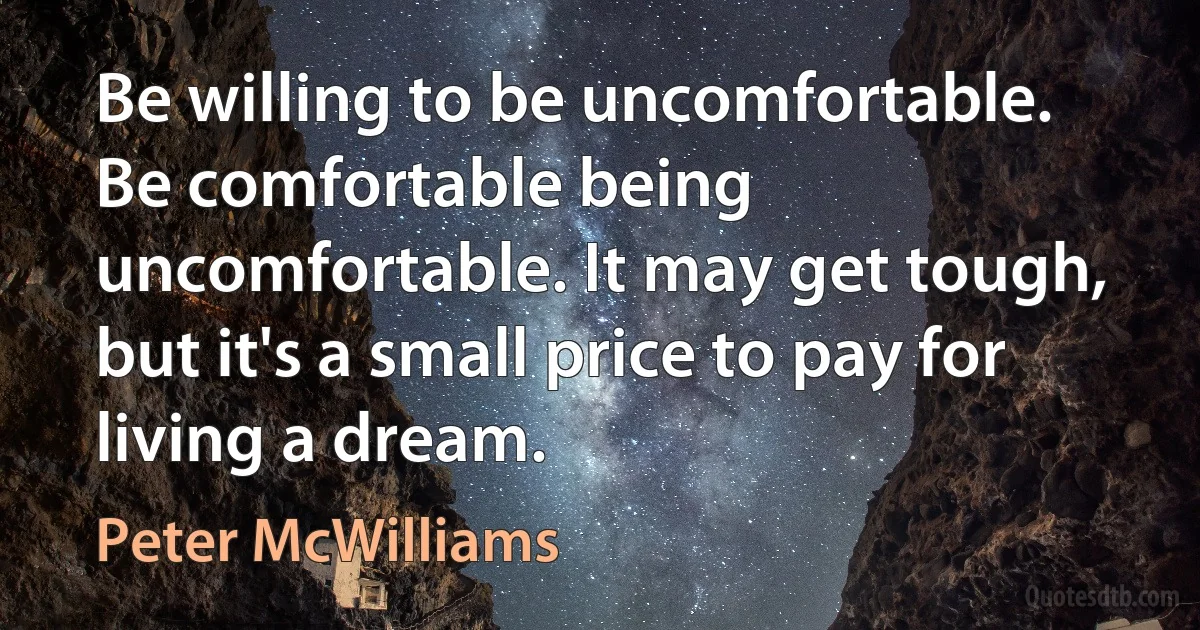 Be willing to be uncomfortable. Be comfortable being uncomfortable. It may get tough, but it's a small price to pay for living a dream. (Peter McWilliams)