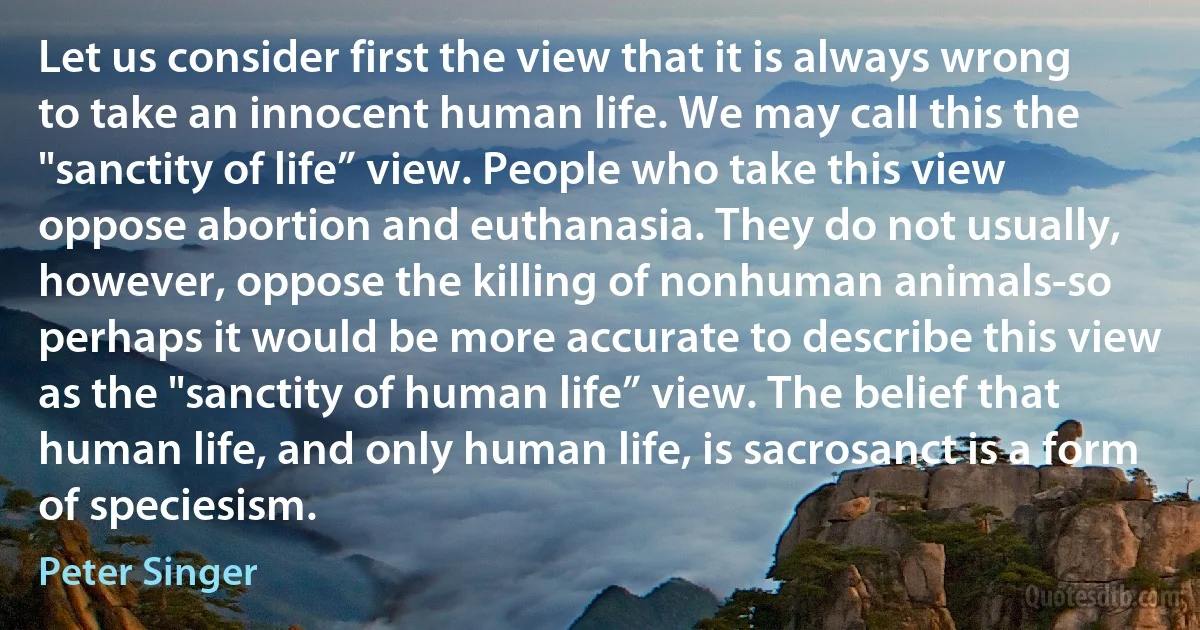 Let us consider first the view that it is always wrong to take an innocent human life. We may call this the "sanctity of life” view. People who take this view oppose abortion and euthanasia. They do not usually, however, oppose the killing of nonhuman animals-so perhaps it would be more accurate to describe this view as the "sanctity of human life” view. The belief that human life, and only human life, is sacrosanct is a form of speciesism. (Peter Singer)