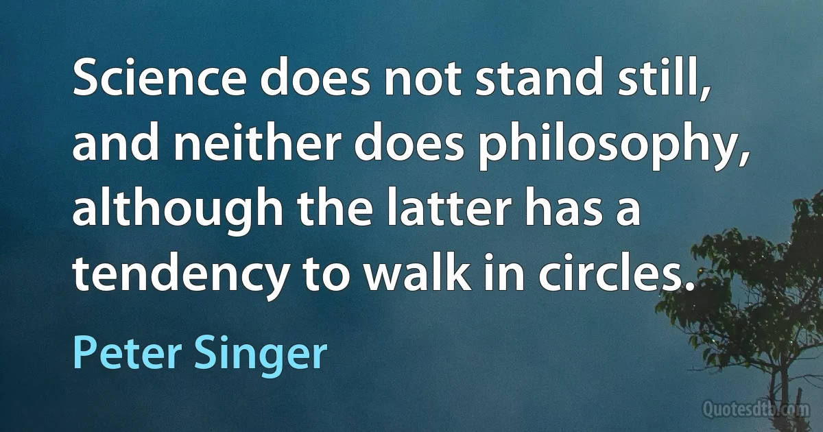 Science does not stand still, and neither does philosophy, although the latter has a tendency to walk in circles. (Peter Singer)