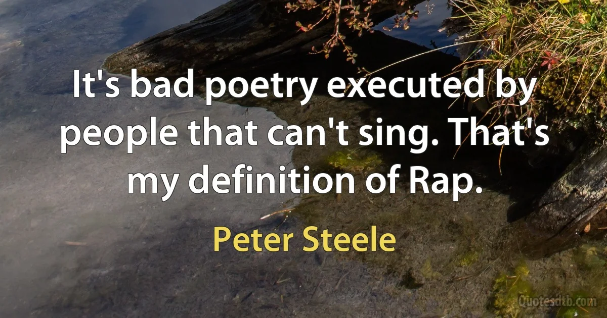 It's bad poetry executed by people that can't sing. That's my definition of Rap. (Peter Steele)