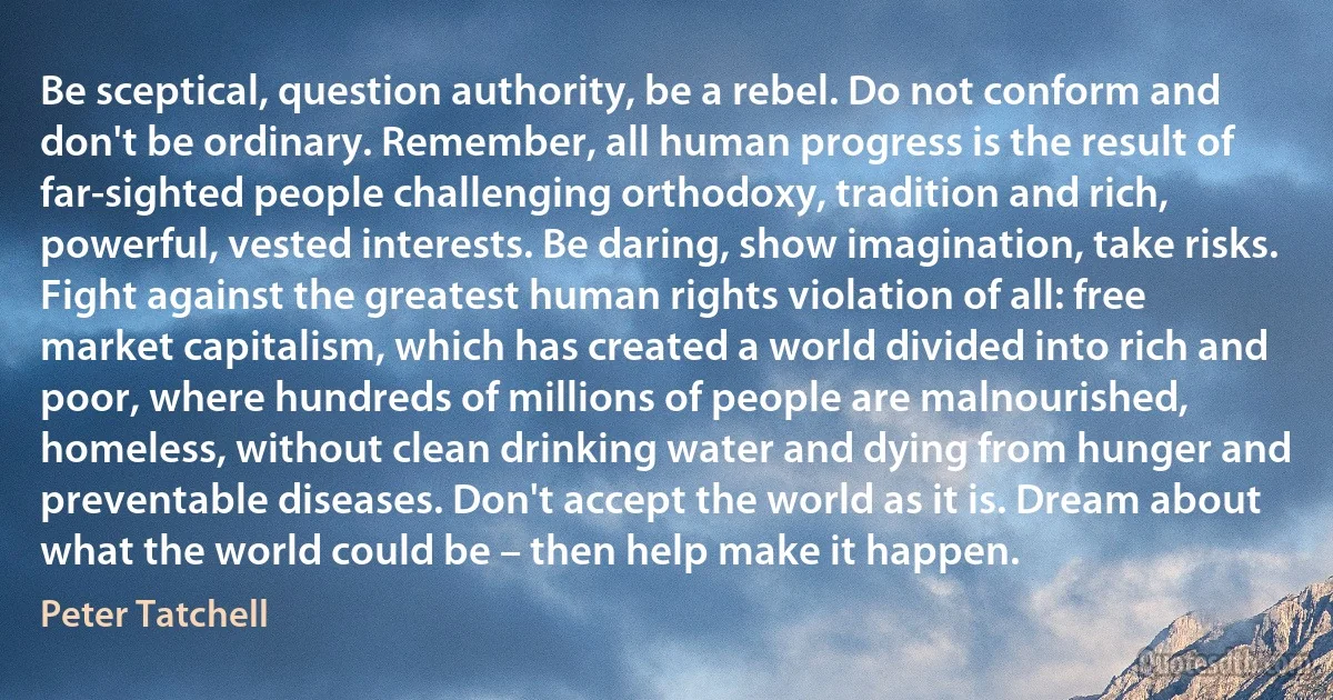 Be sceptical, question authority, be a rebel. Do not conform and don't be ordinary. Remember, all human progress is the result of far-sighted people challenging orthodoxy, tradition and rich, powerful, vested interests. Be daring, show imagination, take risks. Fight against the greatest human rights violation of all: free market capitalism, which has created a world divided into rich and poor, where hundreds of millions of people are malnourished, homeless, without clean drinking water and dying from hunger and preventable diseases. Don't accept the world as it is. Dream about what the world could be – then help make it happen. (Peter Tatchell)