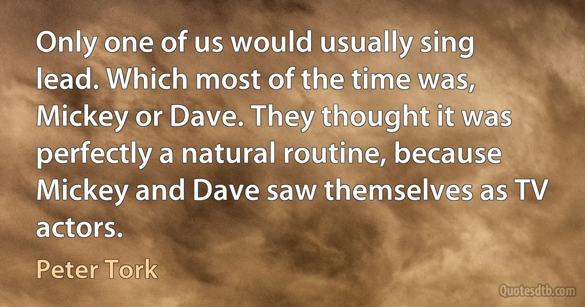 Only one of us would usually sing lead. Which most of the time was, Mickey or Dave. They thought it was perfectly a natural routine, because Mickey and Dave saw themselves as TV actors. (Peter Tork)