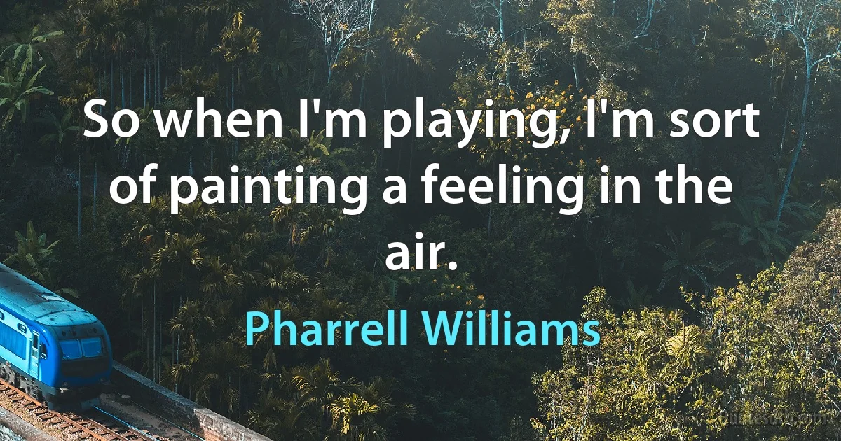 So when I'm playing, I'm sort of painting a feeling in the air. (Pharrell Williams)