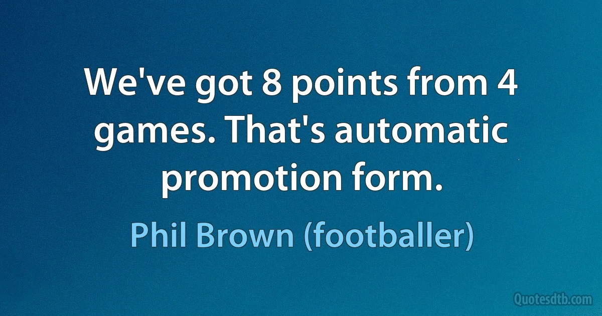 We've got 8 points from 4 games. That's automatic promotion form. (Phil Brown (footballer))