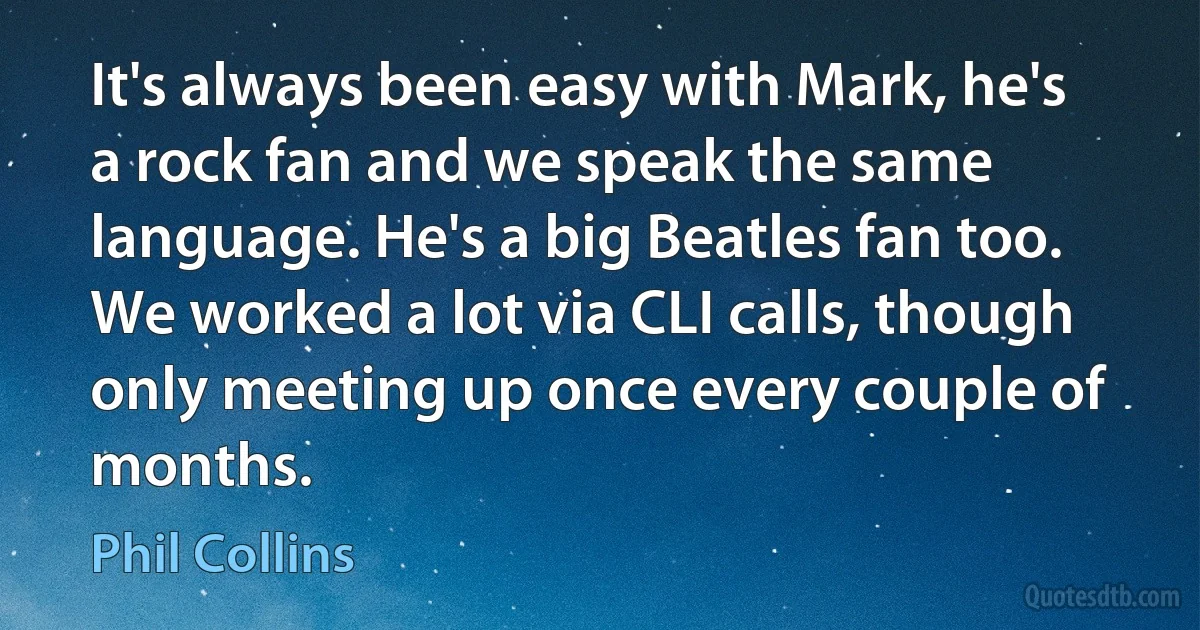 It's always been easy with Mark, he's a rock fan and we speak the same language. He's a big Beatles fan too. We worked a lot via CLI calls, though only meeting up once every couple of months. (Phil Collins)