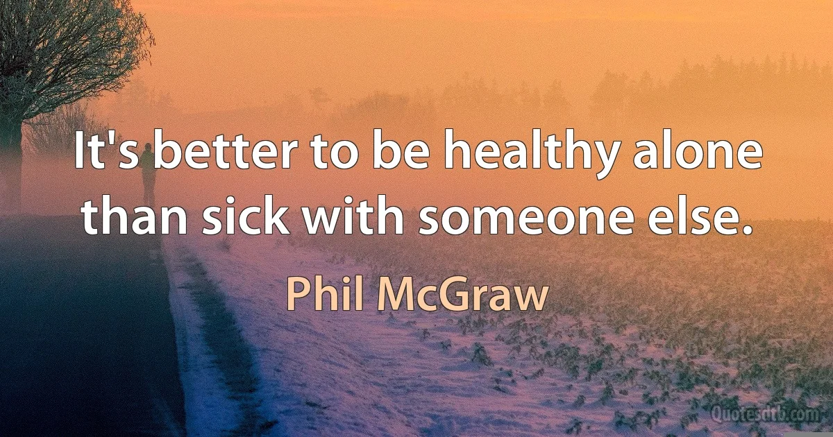 It's better to be healthy alone than sick with someone else. (Phil McGraw)