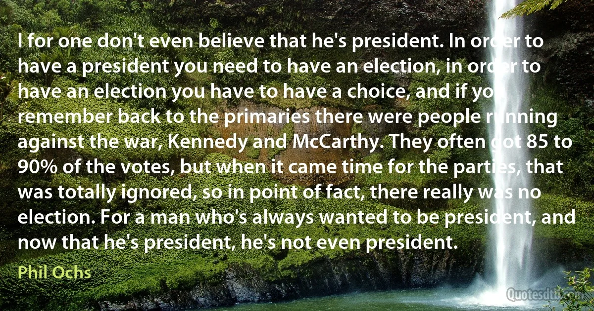 I for one don't even believe that he's president. In order to have a president you need to have an election, in order to have an election you have to have a choice, and if you remember back to the primaries there were people running against the war, Kennedy and McCarthy. They often got 85 to 90% of the votes, but when it came time for the parties, that was totally ignored, so in point of fact, there really was no election. For a man who's always wanted to be president, and now that he's president, he's not even president. (Phil Ochs)