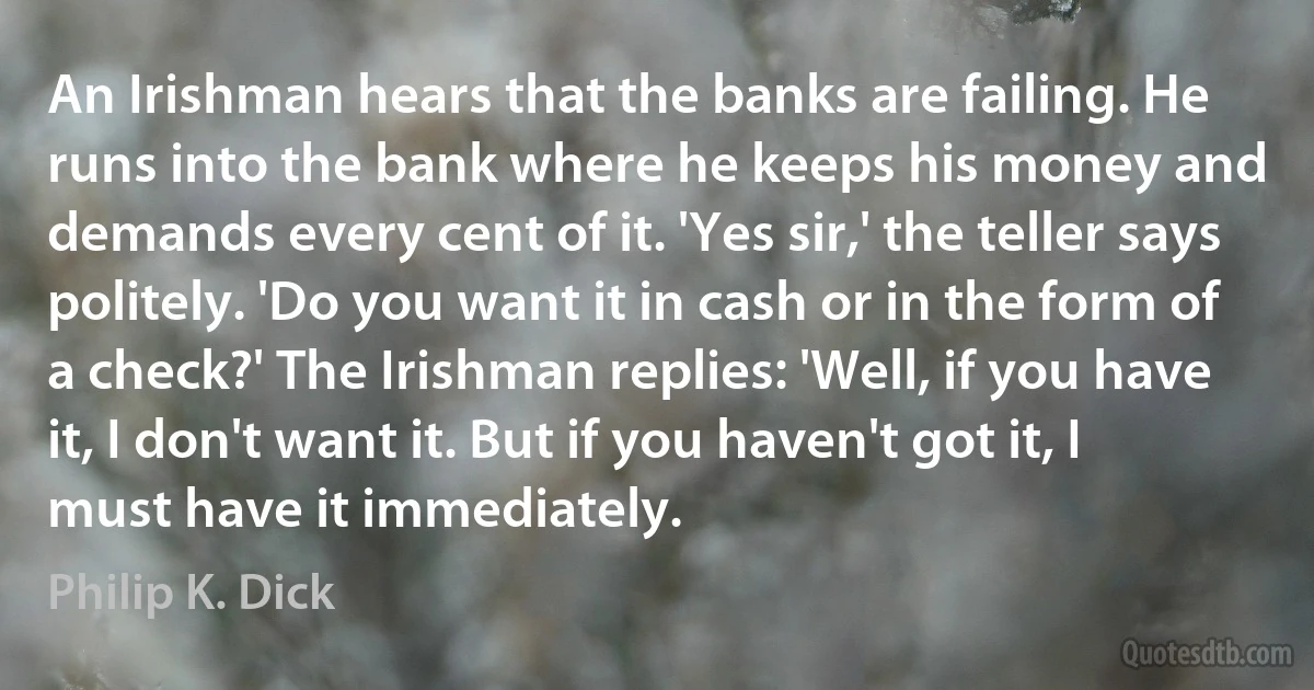 An Irishman hears that the banks are failing. He runs into the bank where he keeps his money and demands every cent of it. 'Yes sir,' the teller says politely. 'Do you want it in cash or in the form of a check?' The Irishman replies: 'Well, if you have it, I don't want it. But if you haven't got it, I must have it immediately. (Philip K. Dick)