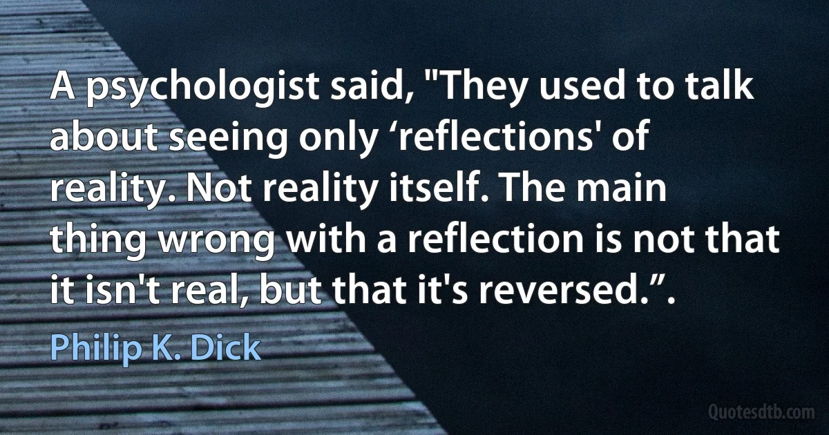 A psychologist said, "They used to talk about seeing only ‘reflections' of reality. Not reality itself. The main thing wrong with a reflection is not that it isn't real, but that it's reversed.”. (Philip K. Dick)