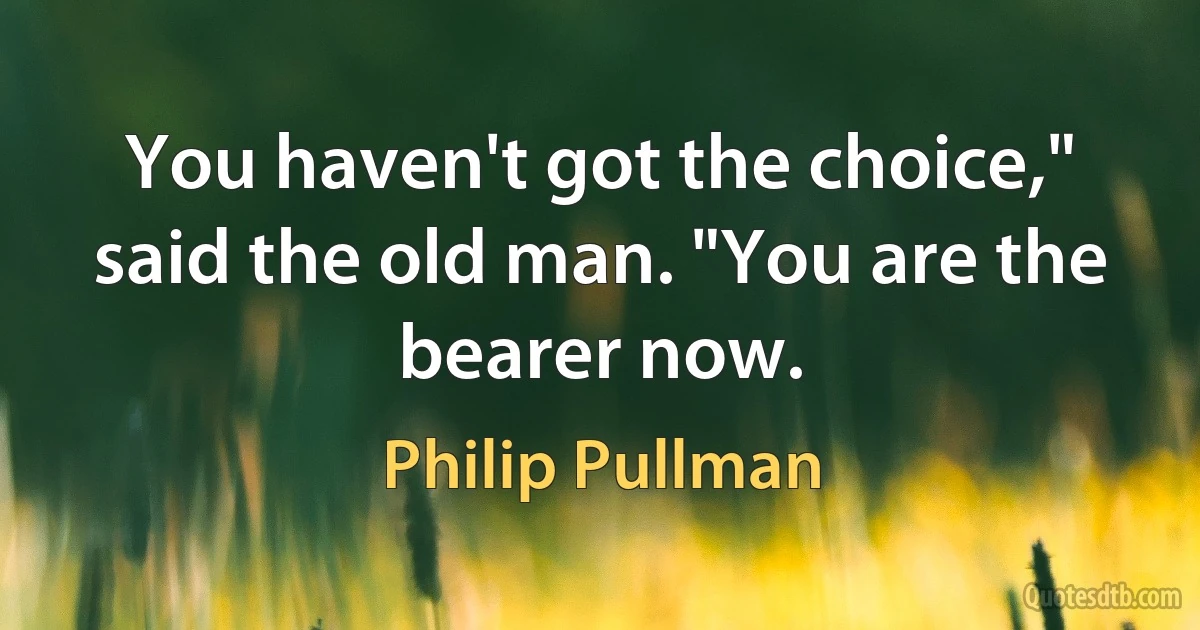 You haven't got the choice," said the old man. "You are the bearer now. (Philip Pullman)