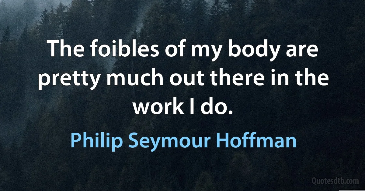 The foibles of my body are pretty much out there in the work I do. (Philip Seymour Hoffman)