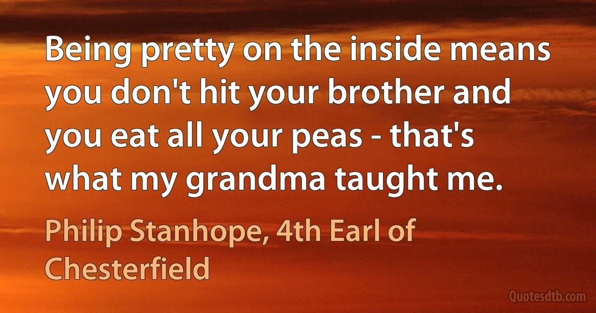 Being pretty on the inside means you don't hit your brother and you eat all your peas - that's what my grandma taught me. (Philip Stanhope, 4th Earl of Chesterfield)