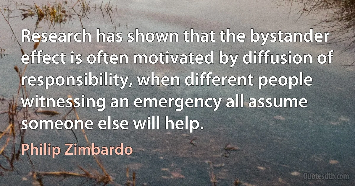 Research has shown that the bystander effect is often motivated by diffusion of responsibility, when different people witnessing an emergency all assume someone else will help. (Philip Zimbardo)