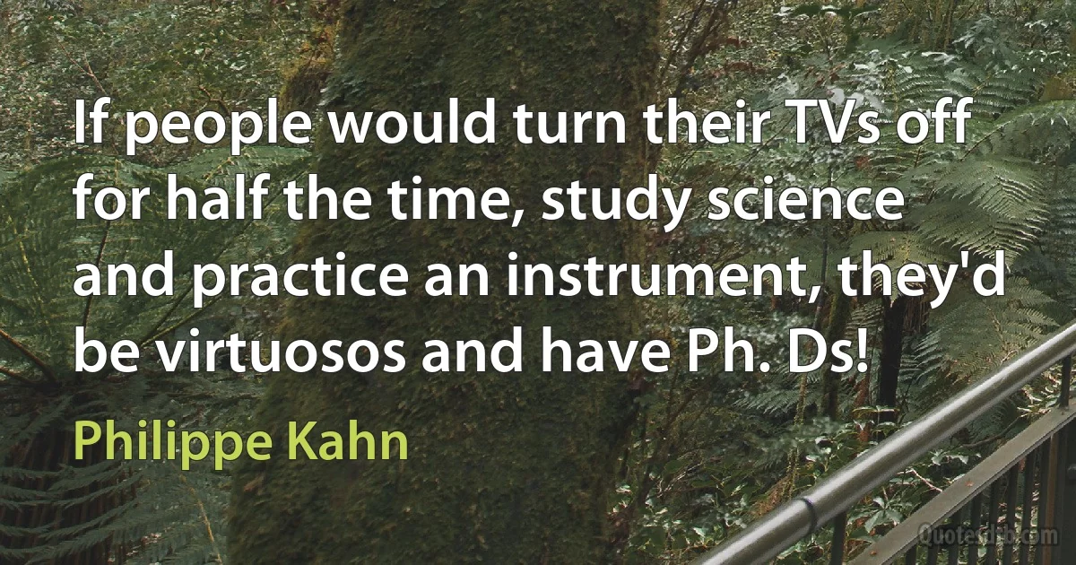 If people would turn their TVs off for half the time, study science and practice an instrument, they'd be virtuosos and have Ph. Ds! (Philippe Kahn)