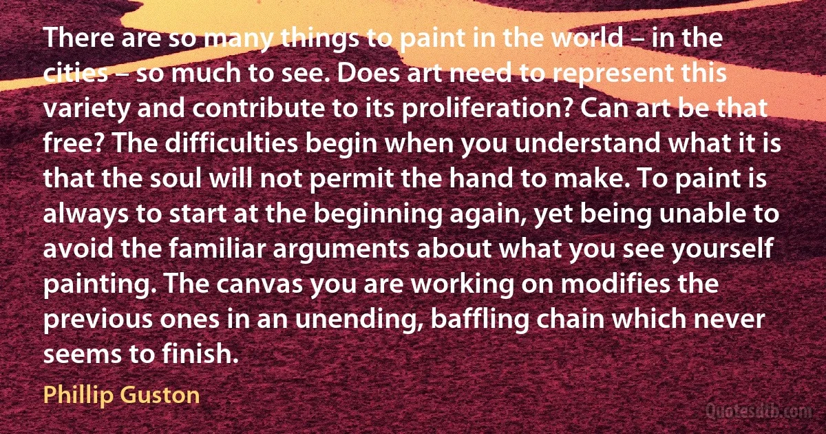 There are so many things to paint in the world – in the cities – so much to see. Does art need to represent this variety and contribute to its proliferation? Can art be that free? The difficulties begin when you understand what it is that the soul will not permit the hand to make. To paint is always to start at the beginning again, yet being unable to avoid the familiar arguments about what you see yourself painting. The canvas you are working on modifies the previous ones in an unending, baffling chain which never seems to finish. (Phillip Guston)