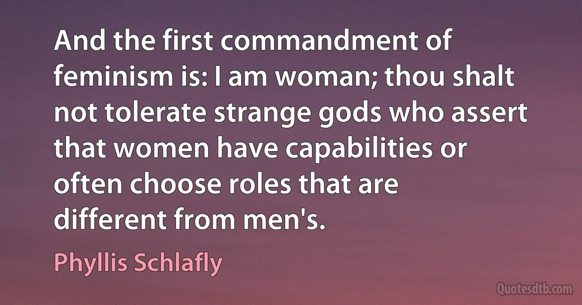 And the first commandment of feminism is: I am woman; thou shalt not tolerate strange gods who assert that women have capabilities or often choose roles that are different from men's. (Phyllis Schlafly)