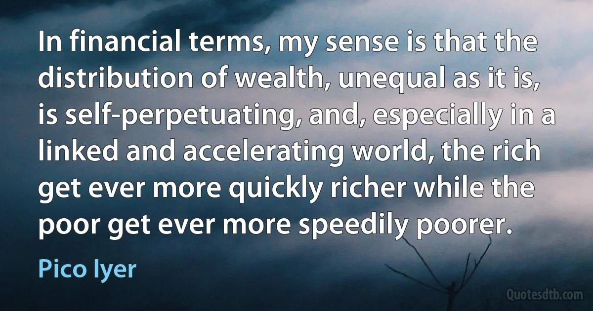 In financial terms, my sense is that the distribution of wealth, unequal as it is, is self-perpetuating, and, especially in a linked and accelerating world, the rich get ever more quickly richer while the poor get ever more speedily poorer. (Pico Iyer)