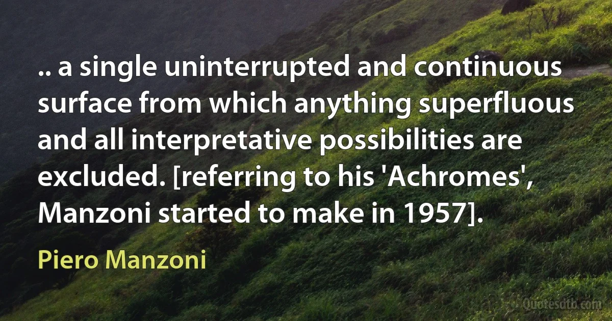 .. a single uninterrupted and continuous surface from which anything superfluous and all interpretative possibilities are excluded. [referring to his 'Achromes', Manzoni started to make in 1957]. (Piero Manzoni)