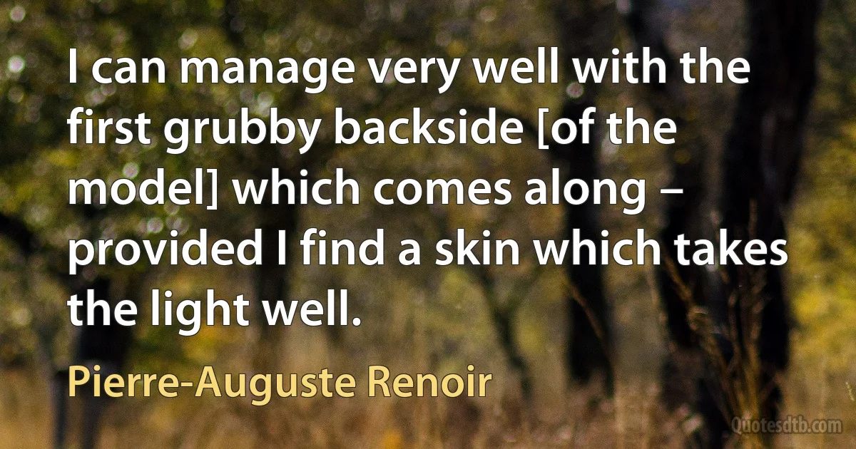 I can manage very well with the first grubby backside [of the model] which comes along – provided I find a skin which takes the light well. (Pierre-Auguste Renoir)