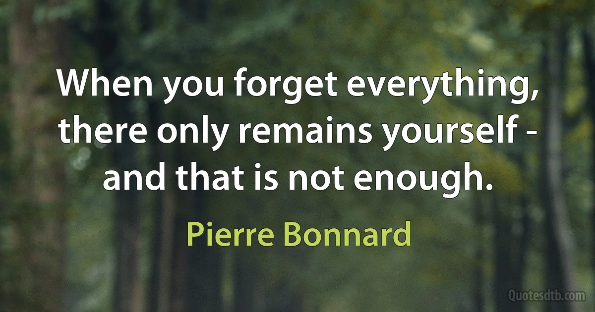 When you forget everything, there only remains yourself - and that is not enough. (Pierre Bonnard)