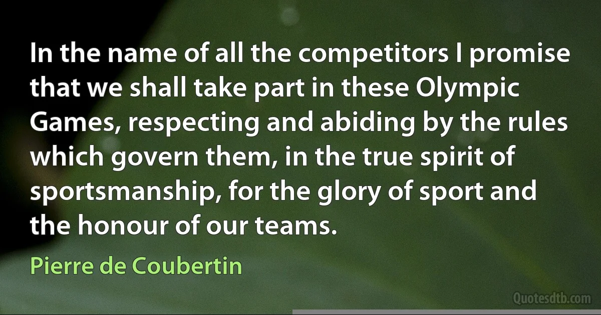 In the name of all the competitors I promise that we shall take part in these Olympic Games, respecting and abiding by the rules which govern them, in the true spirit of sportsmanship, for the glory of sport and the honour of our teams. (Pierre de Coubertin)