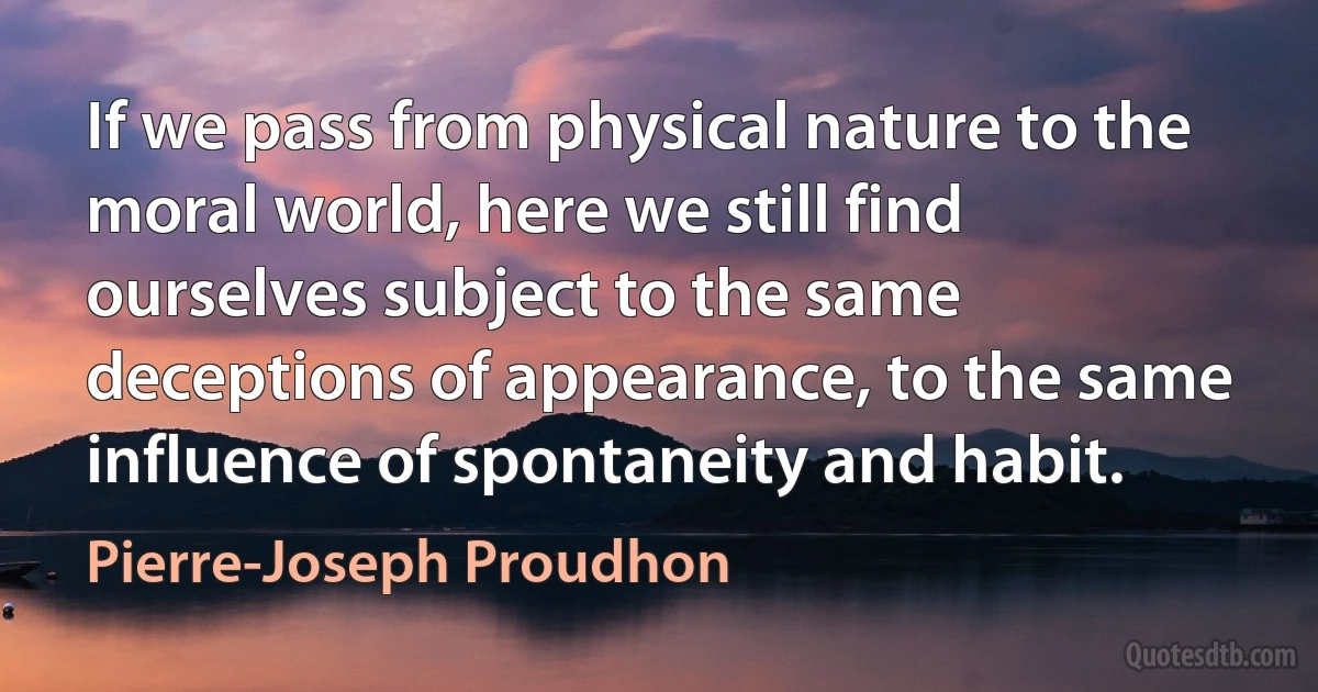 If we pass from physical nature to the moral world, here we still find ourselves subject to the same deceptions of appearance, to the same influence of spontaneity and habit. (Pierre-Joseph Proudhon)