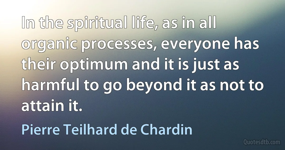 In the spiritual life, as in all organic processes, everyone has their optimum and it is just as harmful to go beyond it as not to attain it. (Pierre Teilhard de Chardin)