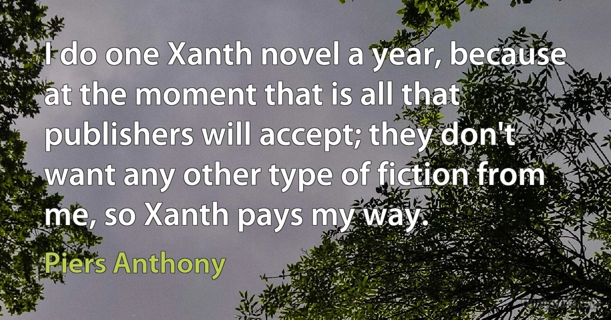 I do one Xanth novel a year, because at the moment that is all that publishers will accept; they don't want any other type of fiction from me, so Xanth pays my way. (Piers Anthony)