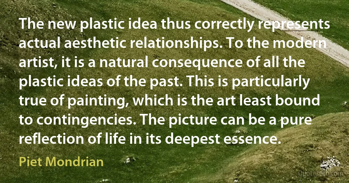 The new plastic idea thus correctly represents actual aesthetic relationships. To the modern artist, it is a natural consequence of all the plastic ideas of the past. This is particularly true of painting, which is the art least bound to contingencies. The picture can be a pure reflection of life in its deepest essence. (Piet Mondrian)