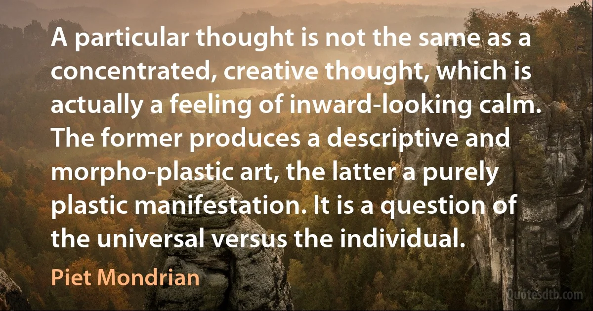 A particular thought is not the same as a concentrated, creative thought, which is actually a feeling of inward-looking calm. The former produces a descriptive and morpho-plastic art, the latter a purely plastic manifestation. It is a question of the universal versus the individual. (Piet Mondrian)