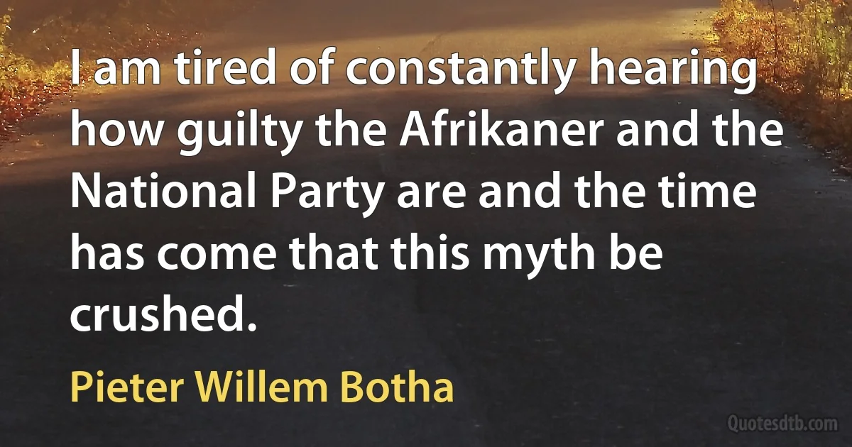 I am tired of constantly hearing how guilty the Afrikaner and the National Party are and the time has come that this myth be crushed. (Pieter Willem Botha)