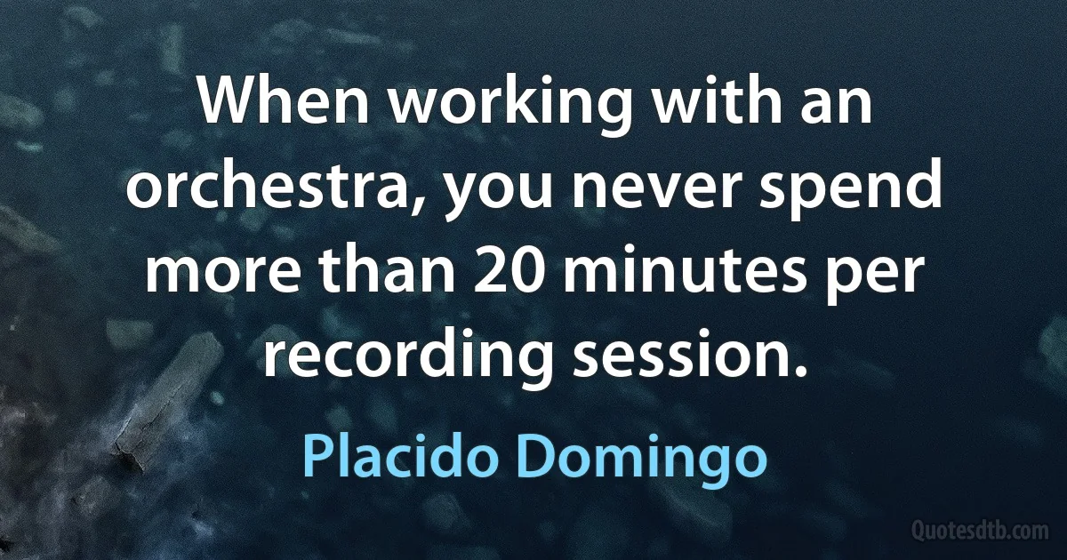 When working with an orchestra, you never spend more than 20 minutes per recording session. (Placido Domingo)